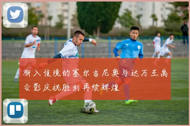 渐入佳境的塞尔吉尼奥与达万王禹合影庆祝胜利再续辉煌