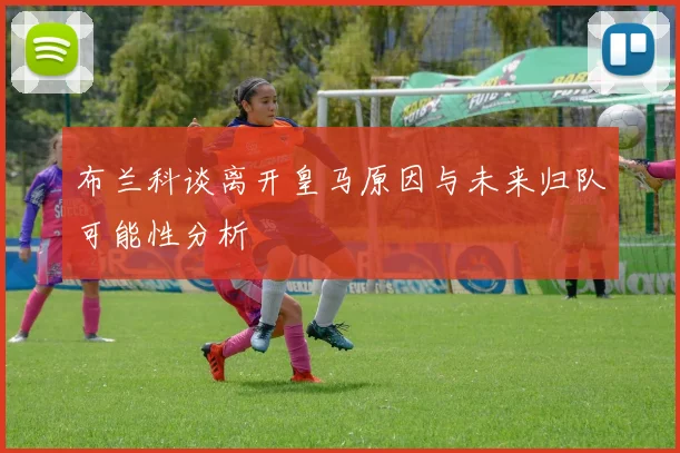 布兰科谈离开皇马原因与未来归队可能性分析