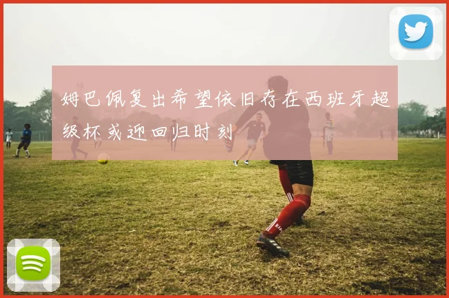 姆巴佩复出希望依旧存在西班牙超级杯或迎回归时刻