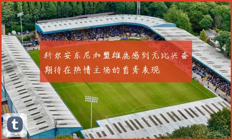 科尔安东尼加盟雄鹿感到无比兴奋期待在热情主场的首秀表现