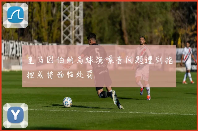 皇马因伯纳乌球场噪音问题遭到指控或将面临处罚