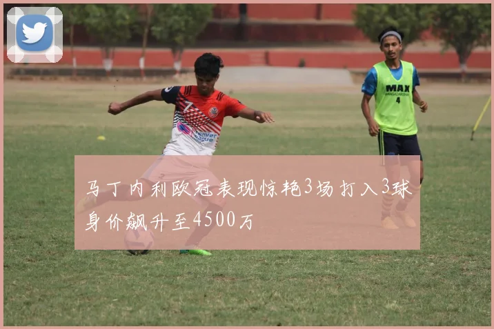 马丁内利欧冠表现惊艳3场打入3球身价飙升至4500万