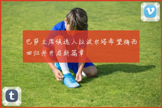 巴萨主席候选人拉波尔塔希望梅西回归并开启新篇章