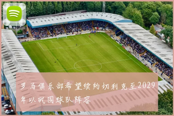 罗马俱乐部希望续约切利克至2029年以巩固球队阵容