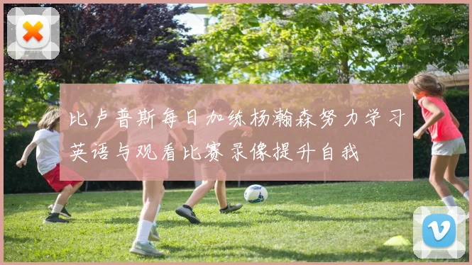 比卢普斯每日加练杨瀚森努力学习英语与观看比赛录像提升自我