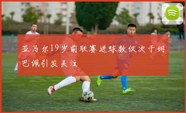 亚马尔19岁前联赛进球数仅次于姆巴佩引发关注