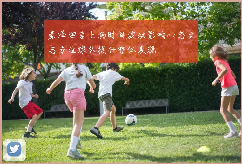 豪泽坦言上场时间波动影响心态立志专注球队提升整体表现