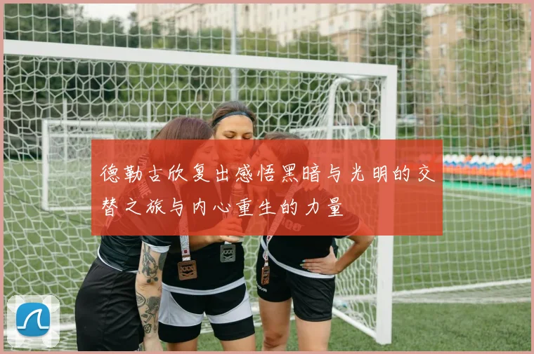 德勒古欣复出感悟黑暗与光明的交替之旅与内心重生的力量